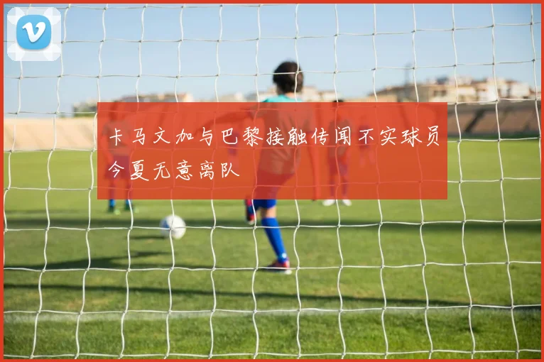 卡马文加与巴黎接触传闻不实球员今夏无意离队