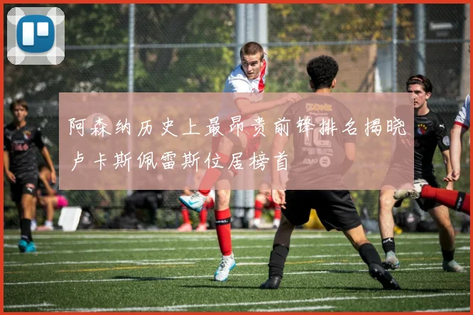 阿森纳历史上最昂贵前锋排名揭晓卢卡斯佩雷斯位居榜首