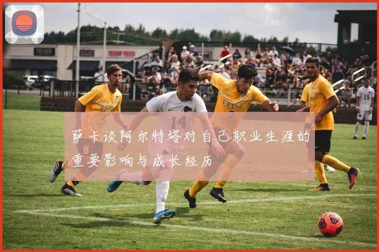萨卡谈阿尔特塔对自己职业生涯的重要影响与成长经历