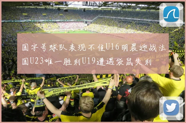国字号球队表现不佳U16明晨迎战法国U23唯一胜利U19遭遇袋鼠失利