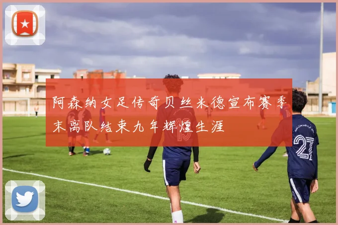 阿森纳女足传奇贝丝米德宣布赛季末离队结束九年辉煌生涯