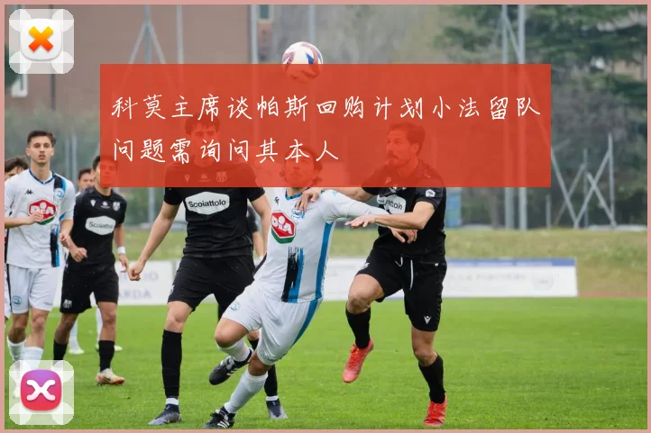 科莫主席谈帕斯回购计划小法留队问题需询问其本人