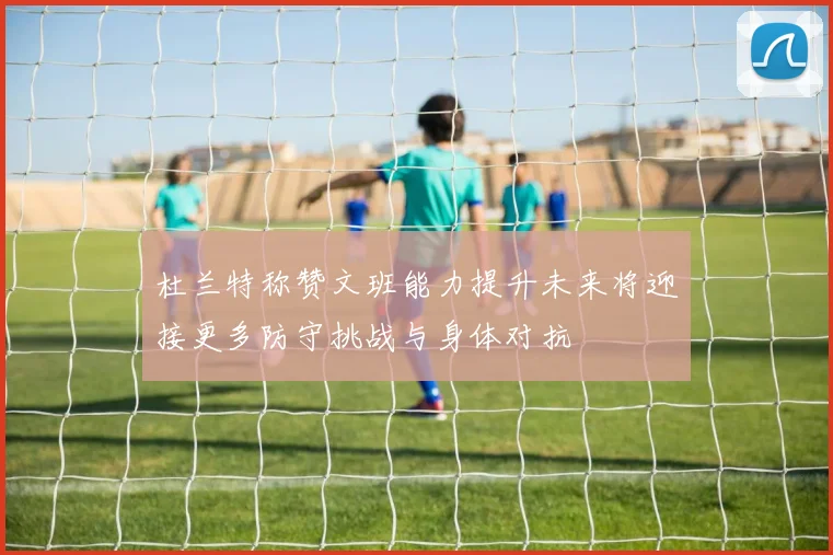 杜兰特称赞文班能力提升未来将迎接更多防守挑战与身体对抗