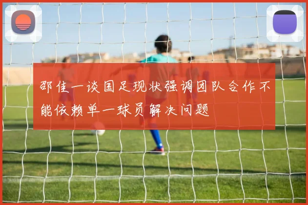 邵佳一谈国足现状强调团队合作不能依赖单一球员解决问题