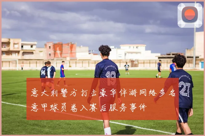 意大利警方打击豪华伴游网络多名意甲球员卷入赛后服务事件