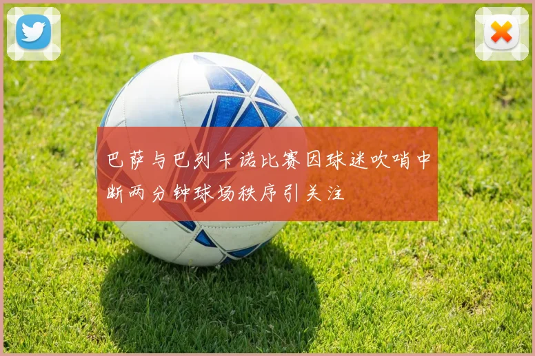 巴萨与巴列卡诺比赛因球迷吹哨中断两分钟球场秩序引关注