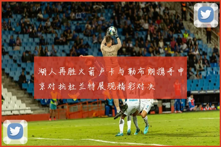 湖人再胜火箭卢卡与勒布朗携手申京对抗杜兰特展现精彩对决