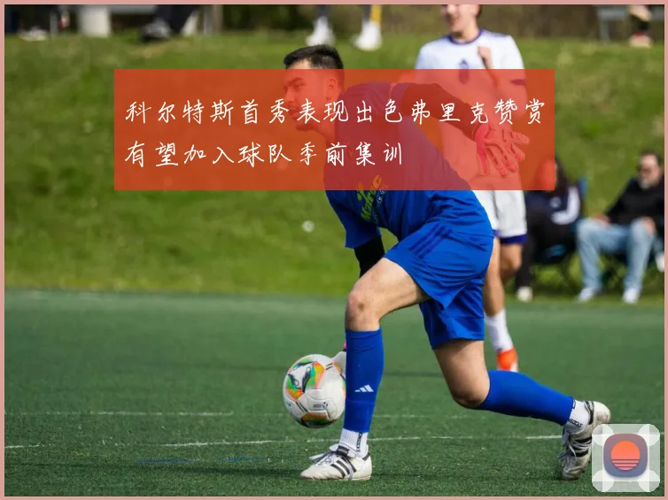 科尔特斯首秀表现出色弗里克赞赏有望加入球队季前集训