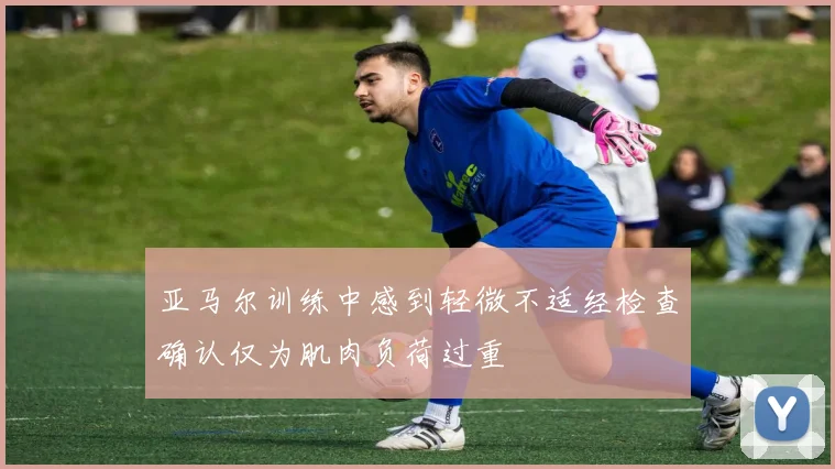 亚马尔训练中感到轻微不适经检查确认仅为肌肉负荷过重