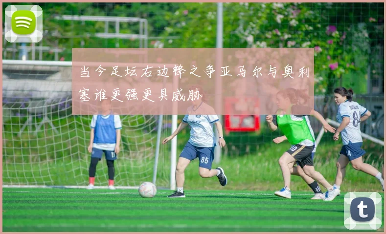 当今足坛右边锋之争亚马尔与奥利塞谁更强更具威胁