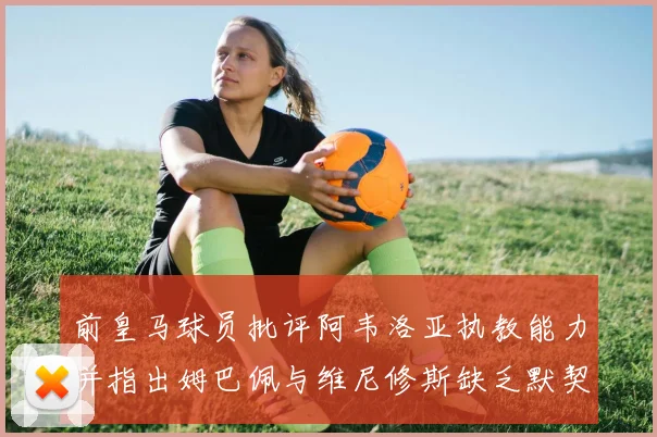 前皇马球员批评阿韦洛亚执教能力并指出姆巴佩与维尼修斯缺乏默契