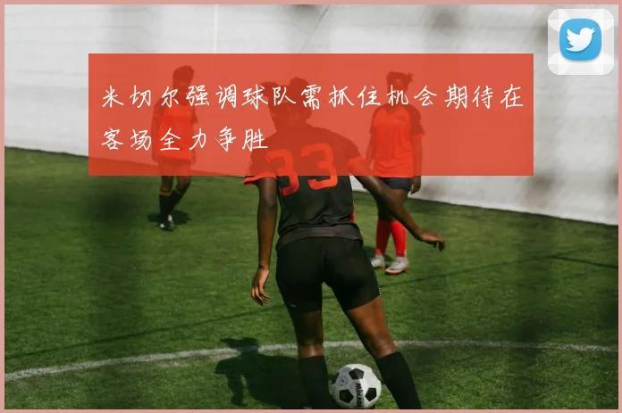 米切尔强调球队需抓住机会期待在客场全力争胜