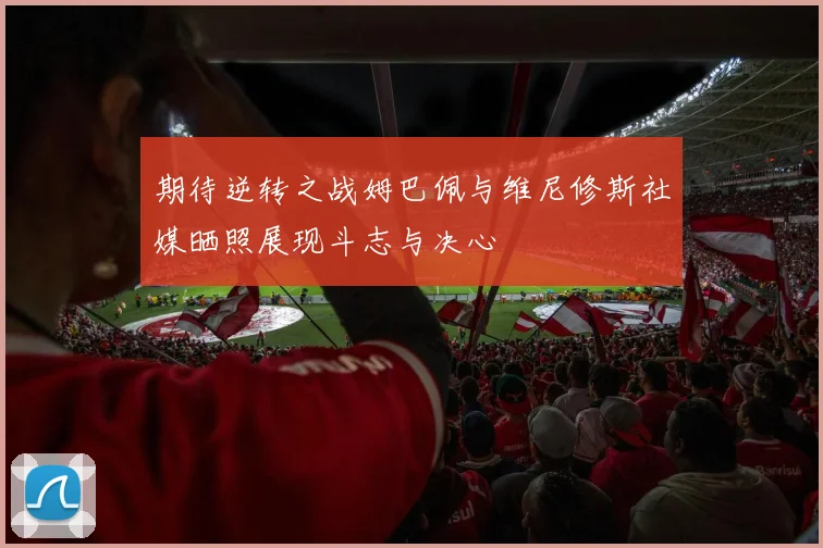 期待逆转之战姆巴佩与维尼修斯社媒晒照展现斗志与决心