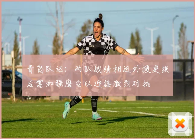 青岛队记：两队战绩相近外援更换后需加强磨合以迎接激烈对抗