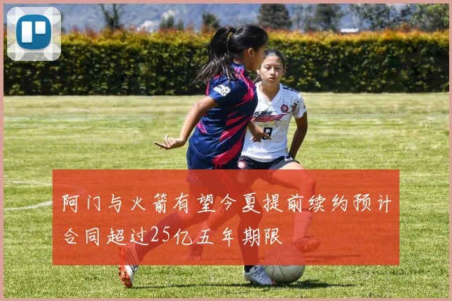 阿门与火箭有望今夏提前续约预计合同超过25亿五年期限
