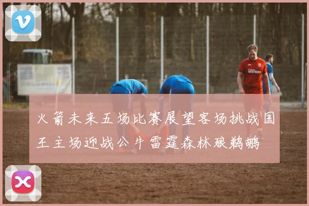 火箭未来五场比赛展望客场挑战国王主场迎战公牛雷霆森林狼鹈鹕