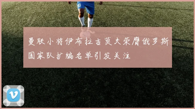 曼联小将伊布拉吉莫夫荣膺俄罗斯国家队扩编名单引发关注