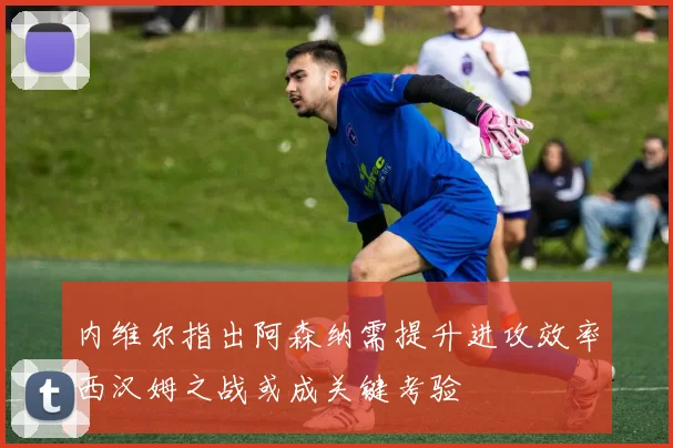 内维尔指出阿森纳需提升进攻效率西汉姆之战或成关键考验