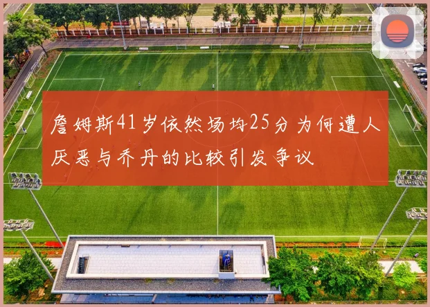 詹姆斯41岁依然场均25分为何遭人厌恶与乔丹的比较引发争议