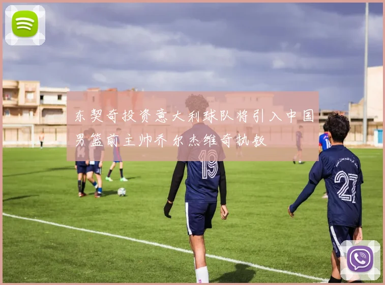 东契奇投资意大利球队将引入中国男篮前主帅乔尔杰维奇执教