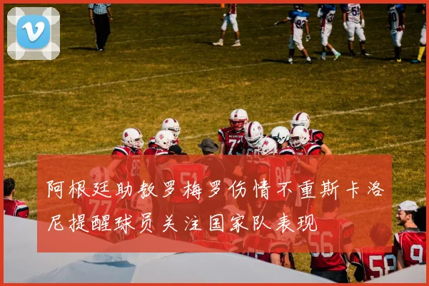 阿根廷助教罗梅罗伤情不重斯卡洛尼提醒球员关注国家队表现