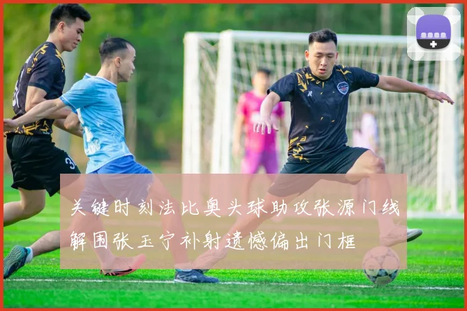 关键时刻法比奥头球助攻张源门线解围张玉宁补射遗憾偏出门框