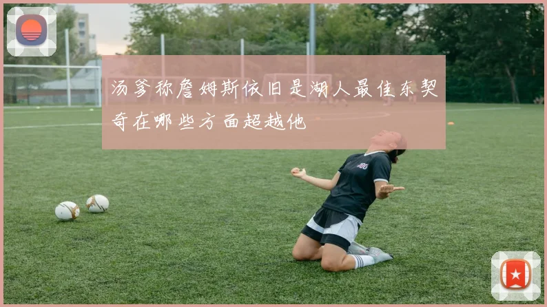 汤爹称詹姆斯依旧是湖人最佳东契奇在哪些方面超越他